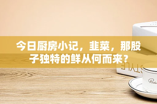 今日厨房小记，韭菜，那股子独特的鲜从何而来？