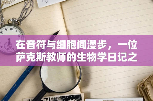 在音符与细胞间漫步，一位萨克斯教师的生物学日记之思