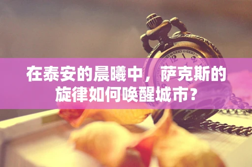 在泰安的晨曦中，萨克斯的旋律如何唤醒城市？