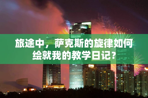 旅途中，萨克斯的旋律如何绘就我的教学日记？