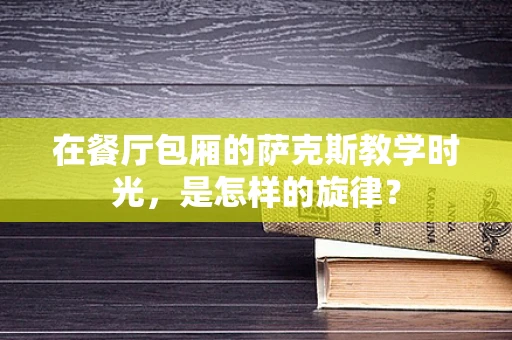 在餐厅包厢的萨克斯教学时光，是怎样的旋律？