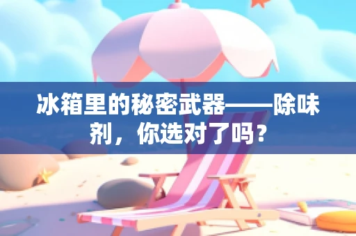 冰箱里的秘密武器——除味剂，你选对了吗？
