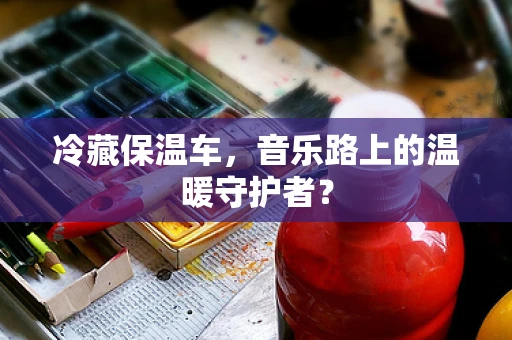 冷藏保温车，音乐路上的温暖守护者？