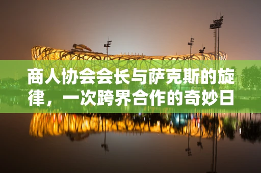 商人协会会长与萨克斯的旋律，一次跨界合作的奇妙日记