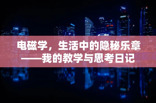 电磁学，生活中的隐秘乐章——我的教学与思考日记
