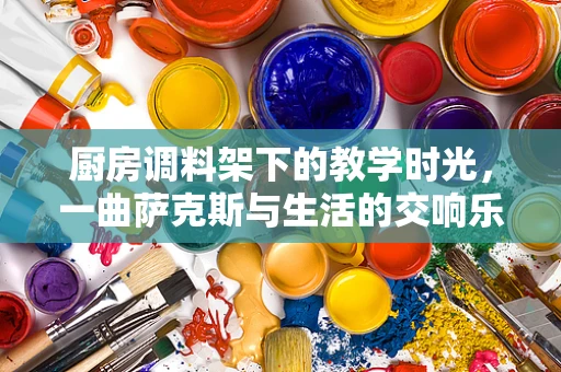厨房调料架下的教学时光，一曲萨克斯与生活的交响乐