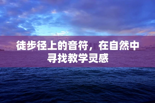 徒步径上的音符，在自然中寻找教学灵感