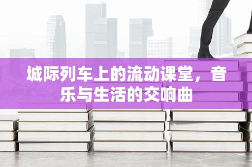 城际列车上的流动课堂，音乐与生活的交响曲