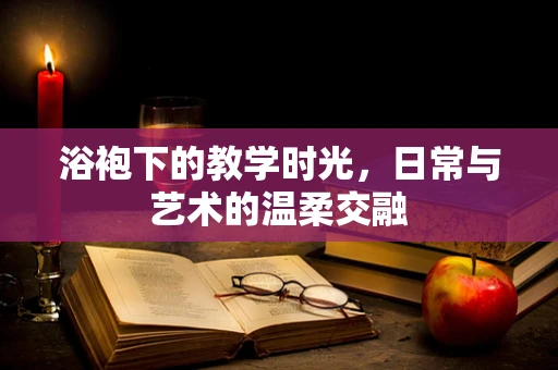 浴袍下的教学时光，日常与艺术的温柔交融