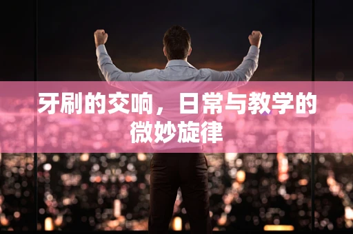 牙刷的交响，日常与教学的微妙旋律