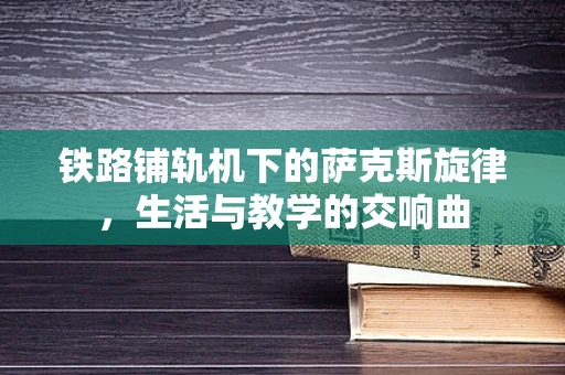 铁路铺轨机下的萨克斯旋律，生活与教学的交响曲