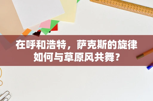 在呼和浩特，萨克斯的旋律如何与草原风共舞？