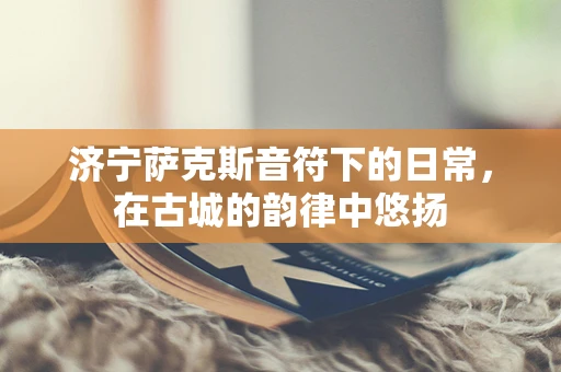 济宁萨克斯音符下的日常，在古城的韵律中悠扬