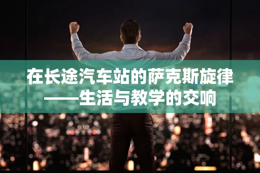 在长途汽车站的萨克斯旋律——生活与教学的交响