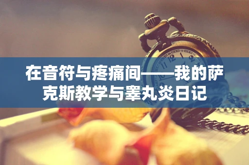 在音符与疼痛间——我的萨克斯教学与睾丸炎日记