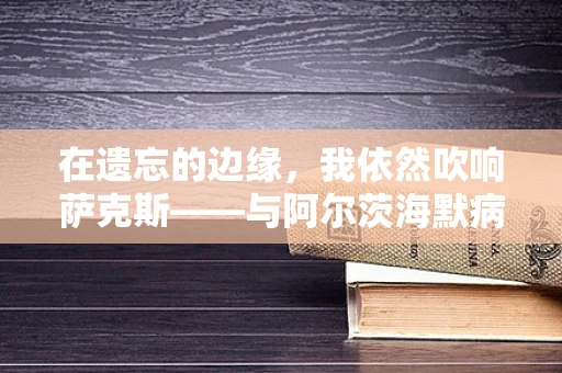 在遗忘的边缘，我依然吹响萨克斯——与阿尔茨海默病的共舞