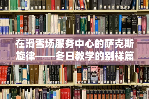 在滑雪场服务中心的萨克斯旋律——冬日教学的别样篇章