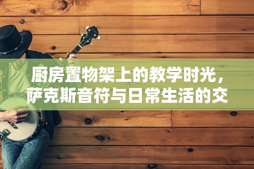 厨房置物架上的教学时光，萨克斯音符与日常生活的交响