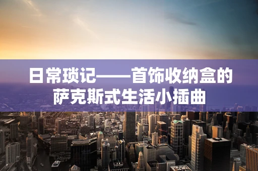 日常琐记——首饰收纳盒的萨克斯式生活小插曲
