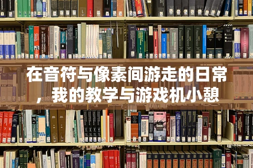 在音符与像素间游走的日常，我的教学与游戏机小憩