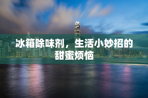 冰箱除味剂，生活小妙招的甜蜜烦恼