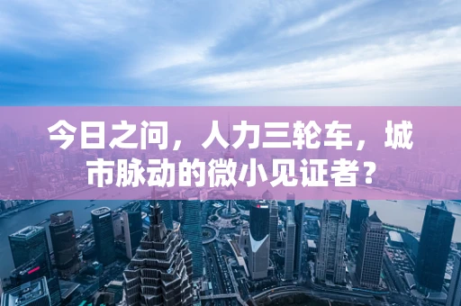 今日之问，人力三轮车，城市脉动的微小见证者？