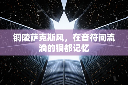 铜陵萨克斯风，在音符间流淌的铜都记忆