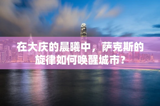 在大庆的晨曦中，萨克斯的旋律如何唤醒城市？