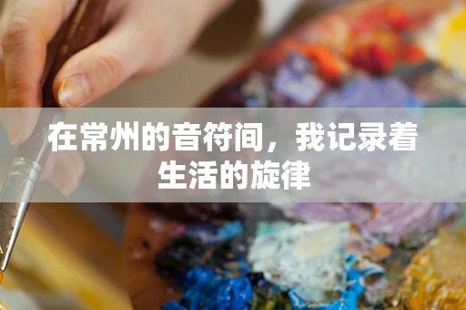 在常州的音符间，我记录着生活的旋律