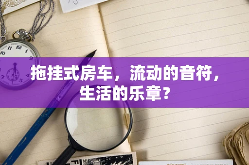 拖挂式房车，流动的音符，生活的乐章？