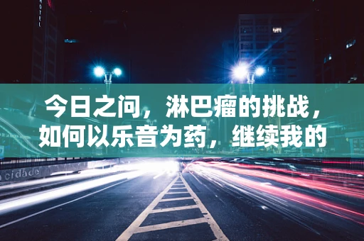 今日之问，淋巴瘤的挑战，如何以乐音为药，继续我的教学之旅？