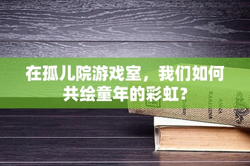 在孤儿院游戏室，我们如何共绘童年的彩虹？