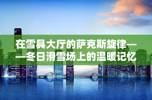 在雪具大厅的萨克斯旋律——冬日滑雪场上的温暖记忆