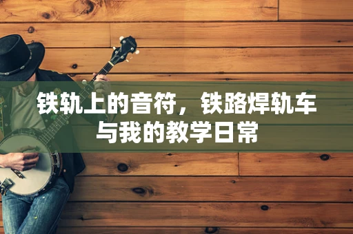 铁轨上的音符，铁路焊轨车与我的教学日常